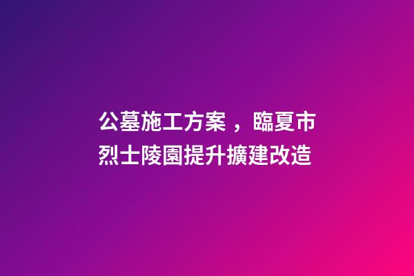 公墓施工方案，臨夏市烈士陵園提升擴建改造(愛國主義教育基地項目)-第1張-觀點-玄機派